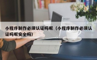 义乌小程序制作必须认证吗呢（小程序制作必须认证吗呢安全吗）